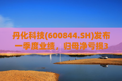 丹化科技(600844.SH)发布一季度业绩，归母净亏损3662.12万元，亏损收窄