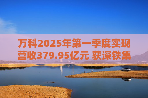 万科2025年第一季度实现营收379.95亿元 获深铁集团33亿元借款支持