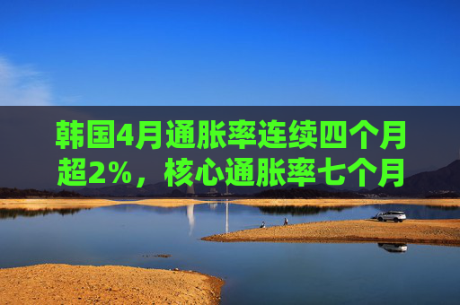 韩国4月通胀率连续四个月超2%,核心通胀率七个月来首次升破2%