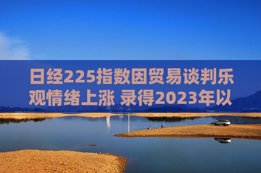 日经225指数因贸易谈判乐观情绪上涨 录得2023年以来最长连涨纪录