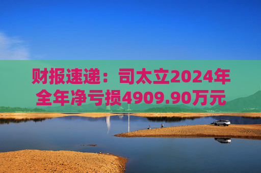 财报速递：司太立2024年全年净亏损4909.90万元