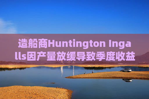 造船商Huntington Ingalls因产量放缓导致季度收益下降  第1张