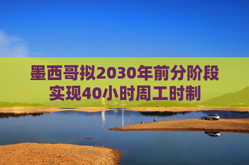 墨西哥拟2030年前分阶段实现40小时周工时制