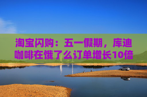 淘宝闪购：五一假期，库迪咖啡在饿了么订单增长10倍