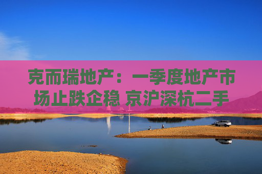 克而瑞地产：一季度地产市场止跌企稳 京沪深杭二手房市场成交同比增17%  第1张