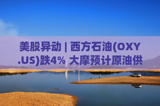 美股异动 | 西方石油(OXY.US)跌4% 大摩预计原油供应过剩局面将恶化
