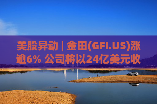 美股异动 | 金田(GFI.US)涨逾6% 公司将以24亿美元收购Gold Road