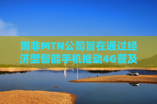 南非MTN公司旨在通过经济型智能手机推动4G普及