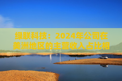 绿联科技：2024年公司在美洲地区的主营收入占比相对较低