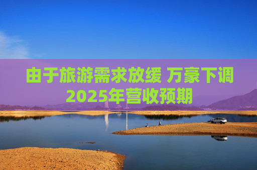 由于旅游需求放缓 万豪下调2025年营收预期