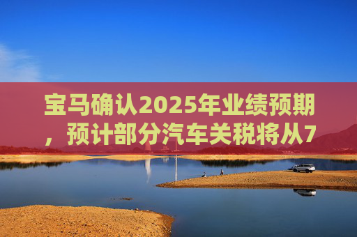 宝马确认2025年业绩预期，预计部分汽车关税将从7月开始下降