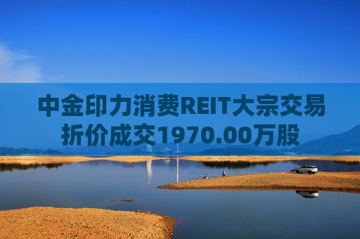 中金印力消费REIT大宗交易折价成交1970.00万股