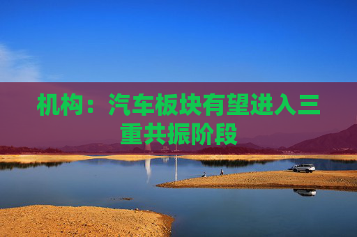 机构：汽车板块有望进入三重共振阶段