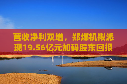 营收净利双增，郑煤机拟派现19.56亿元加码股东回报