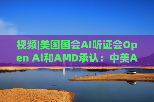 视频|美国国会AI听证会Open Al和AMD承认：中美A的差距并不大