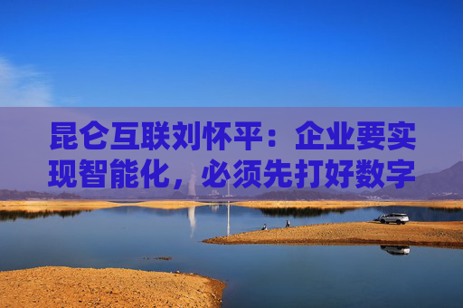 昆仑互联刘怀平：企业要实现智能化，必须先打好数字化基础  第1张