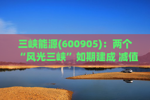 三峡能源(600905)：两个“风光三峡”如期建成 减值拖累年度业绩