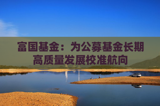 富国基金：为公募基金长期高质量发展校准航向