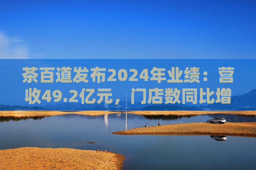茶百道发布2024年业绩：营收49.2亿元，门店数同比增长7.6%