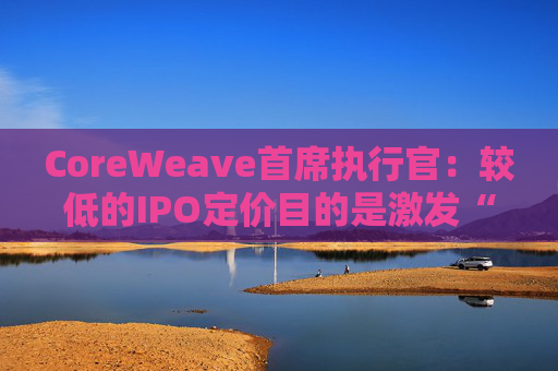 CoreWeave首席执行官：较低的IPO定价目的是激发“购买兴趣”  第1张