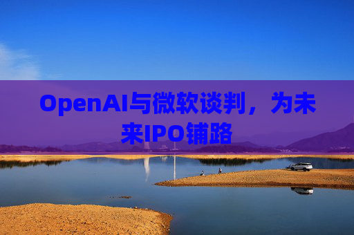 OpenAI与微软谈判，为未来IPO铺路