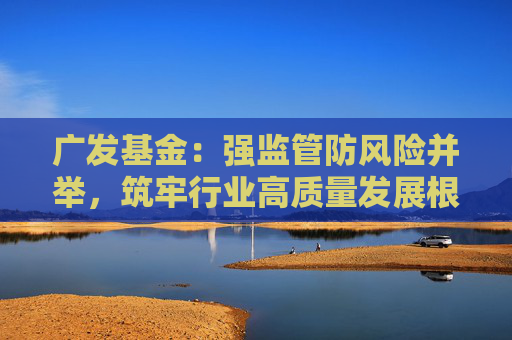 广发基金：强监管防风险并举，筑牢行业高质量发展根基