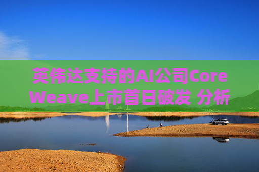 英伟达支持的AI公司CoreWeave上市首日破发 分析师称其增长或不可持续