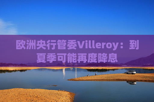 欧洲央行管委Villeroy：到夏季可能再度降息