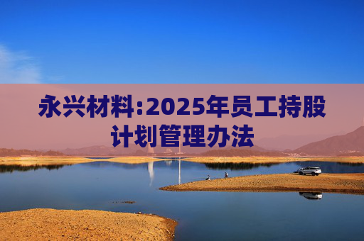 永兴材料:2025年员工持股计划管理办法
