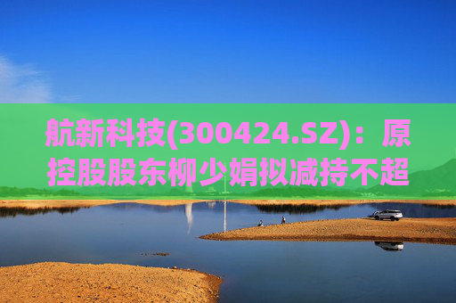 航新科技(300424.SZ)：原控股股东柳少娟拟减持不超3%股份  第1张