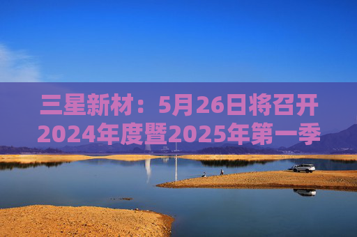 三星新材：5月26日将召开2024年度暨2025年第一季度业绩说明会