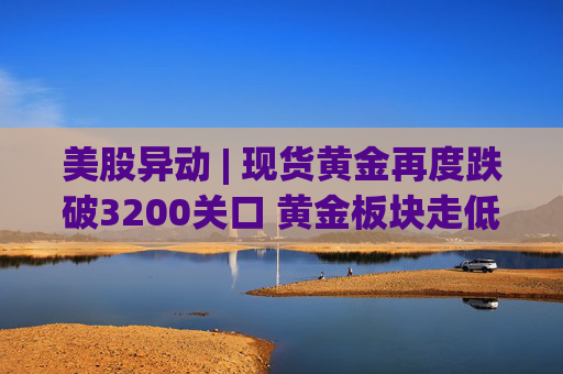 美股异动 | 现货黄金再度跌破3200关口 黄金板块走低  第1张