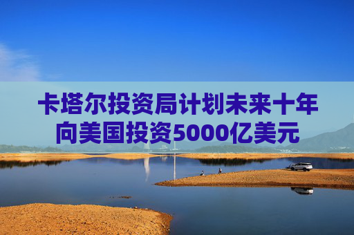 卡塔尔投资局计划未来十年向美国投资5000亿美元