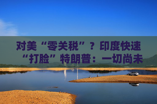 对美“零关税”？印度快速“打脸”特朗普：一切尚未有定论！