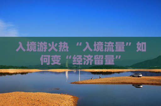 入境游火热 “入境流量”如何变“经济留量”