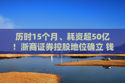 历时15个月、耗资超50亿！浙商证券控股地位确立 钱文海出任国都证券董事长