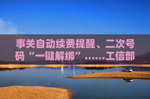 事关自动续费提醒、二次号码“一键解绑”……工信部明确：今年将重点解决