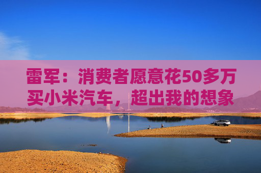 雷军：消费者愿意花50多万买小米汽车，超出我的想象  第1张