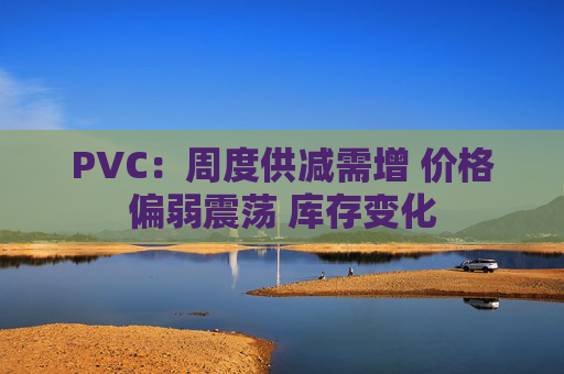 PVC：周度供减需增 价格偏弱震荡 库存变化