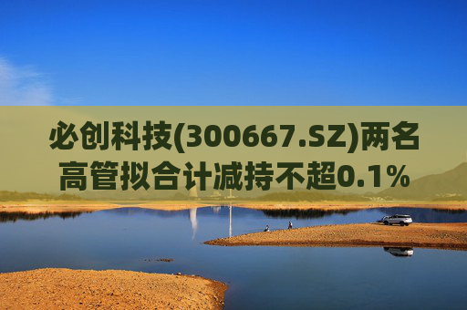 必创科技(300667.SZ)两名高管拟合计减持不超0.1%股份