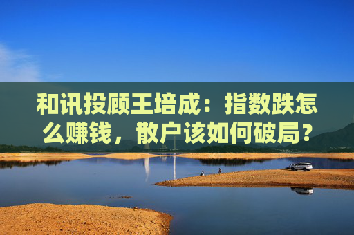 和讯投顾王培成：指数跌怎么赚钱，散户该如何破局？  第1张