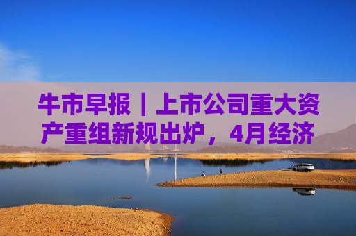 牛市早报｜上市公司重大资产重组新规出炉，4月经济数据将公布