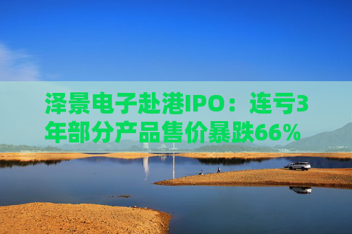 泽景电子赴港IPO：连亏3年部分产品售价暴跌66% 负债率达215%、13.6亿优先股存强赎风险