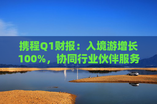 携程Q1财报：入境游增长100%，协同行业伙伴服务全球游客