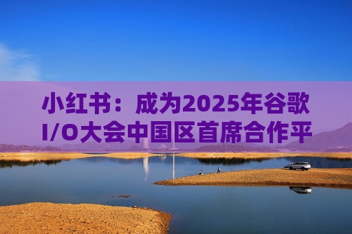 小红书：成为2025年谷歌I/O大会中国区首席合作平台
