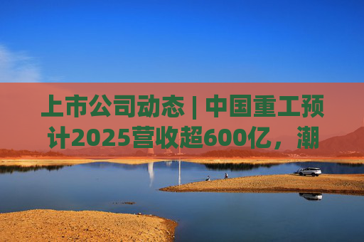 上市公司动态 | 中国重工预计2025营收超600亿，潮宏基、兆易创新拟定“A+H”  第1张