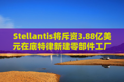 Stellantis将斥资3.88亿美元在底特律新建零部件工厂