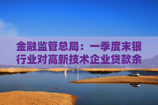 金融监管总局：一季度末银行业对高新技术企业贷款余额达17.7万亿元，同比增长20%