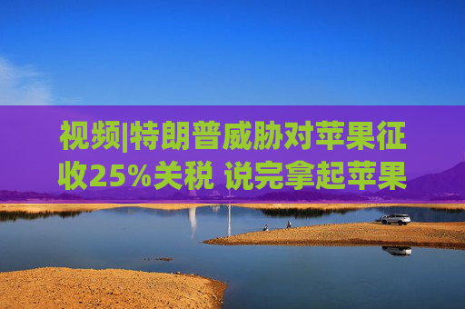 视频|特朗普威胁对苹果征收25%关税 说完拿起苹果手机挂议员电话  第1张