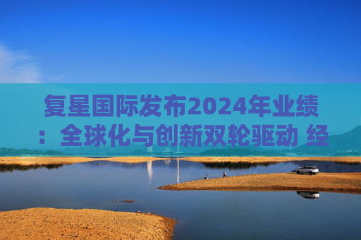 复星国际发布2024年业绩：全球化与创新双轮驱动 经营底盘稳健
